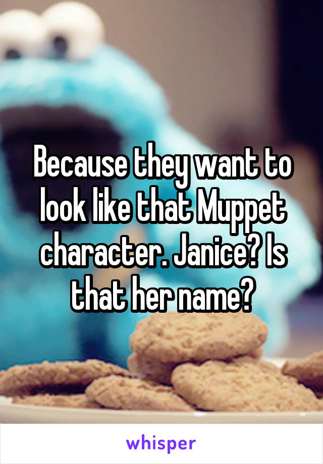 Because they want to look like that Muppet character. Janice? Is that her name?