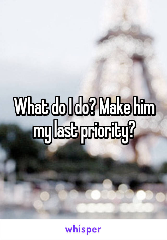 What do I do? Make him my last priority?