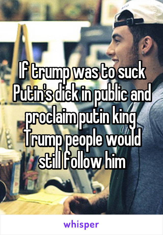 If trump was to suck Putin's dick in public and proclaim putin king 
Trump people would still follow him