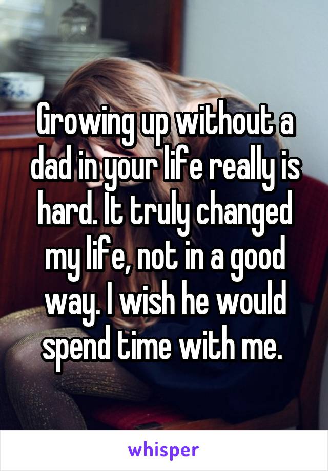 Growing up without a dad in your life really is hard. It truly changed my life, not in a good way. I wish he would spend time with me. 