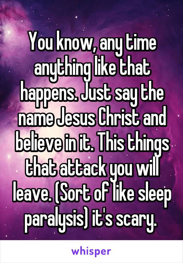 You know, any time anything like that happens. Just say the name Jesus Christ and believe in it. This things that attack you will leave. (Sort of like sleep paralysis) it's scary. 