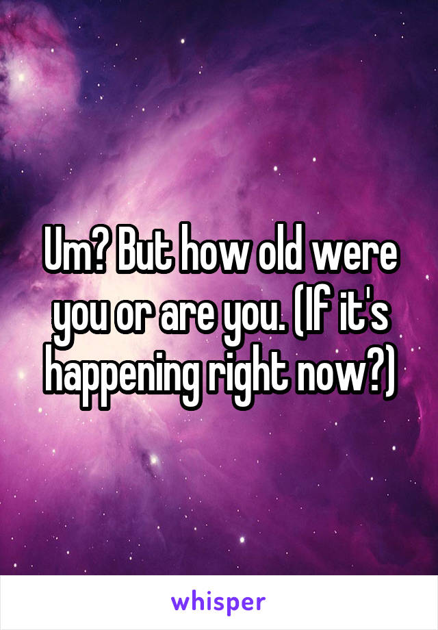 Um? But how old were you or are you. (If it's happening right now?)