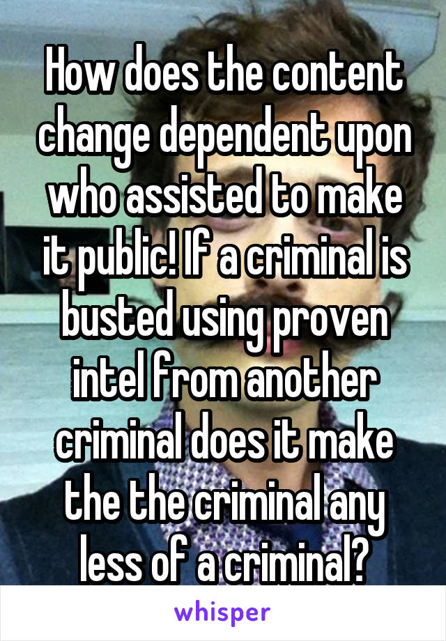 How does the content change dependent upon who assisted to make it public! If a criminal is busted using proven intel from another criminal does it make the the criminal any less of a criminal?