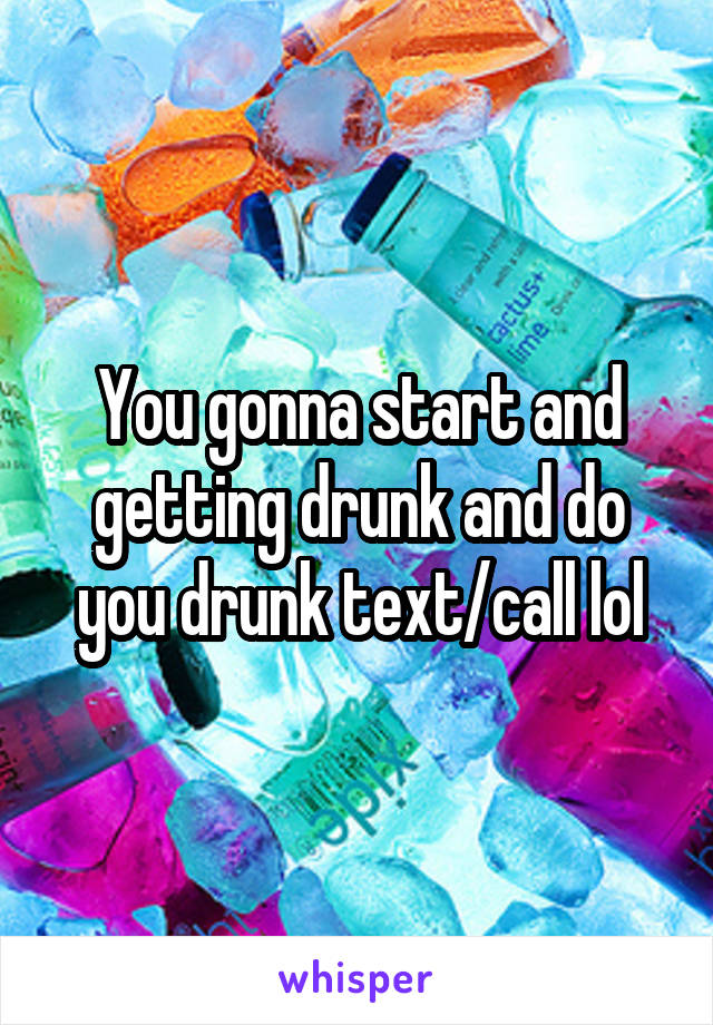 You gonna start and getting drunk and do you drunk text/call lol