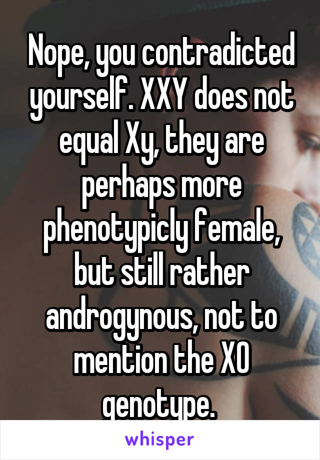 Nope, you contradicted yourself. XXY does not equal Xy, they are perhaps more phenotypicly female, but still rather androgynous, not to mention the XO genotype. 