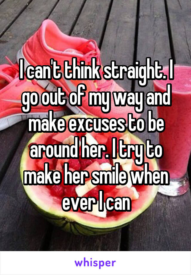 I can't think straight. I go out of my way and make excuses to be around her. I try to make her smile when ever I can