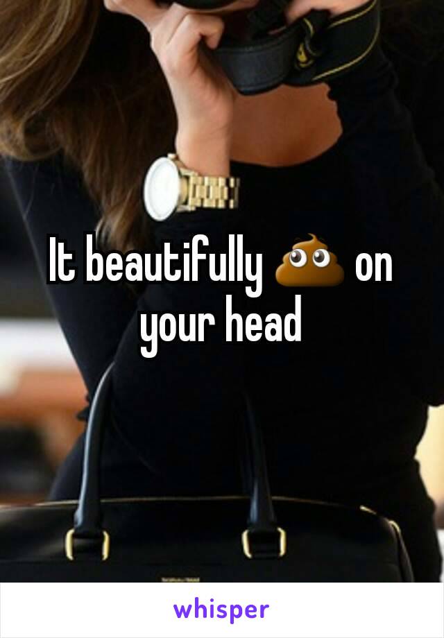 It beautifully 💩 on your head
