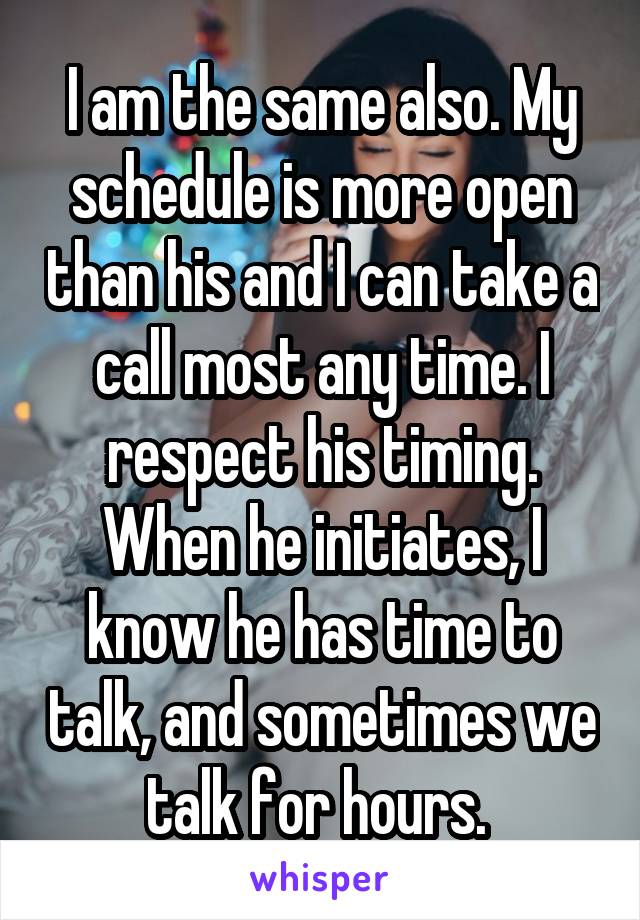 I am the same also. My schedule is more open than his and I can take a call most any time. I respect his timing. When he initiates, I know he has time to talk, and sometimes we talk for hours. 