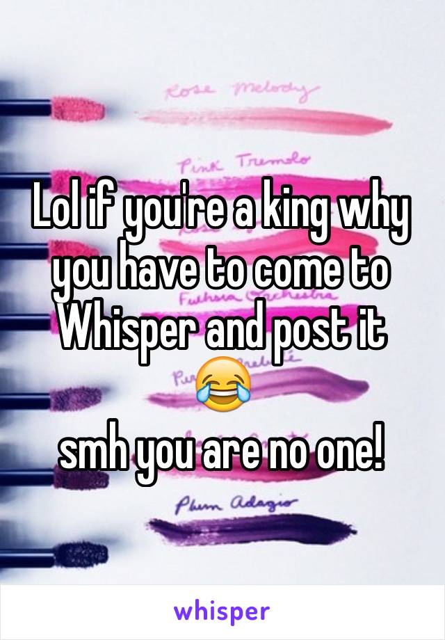 Lol if you're a king why you have to come to Whisper and post it 
😂
smh you are no one!