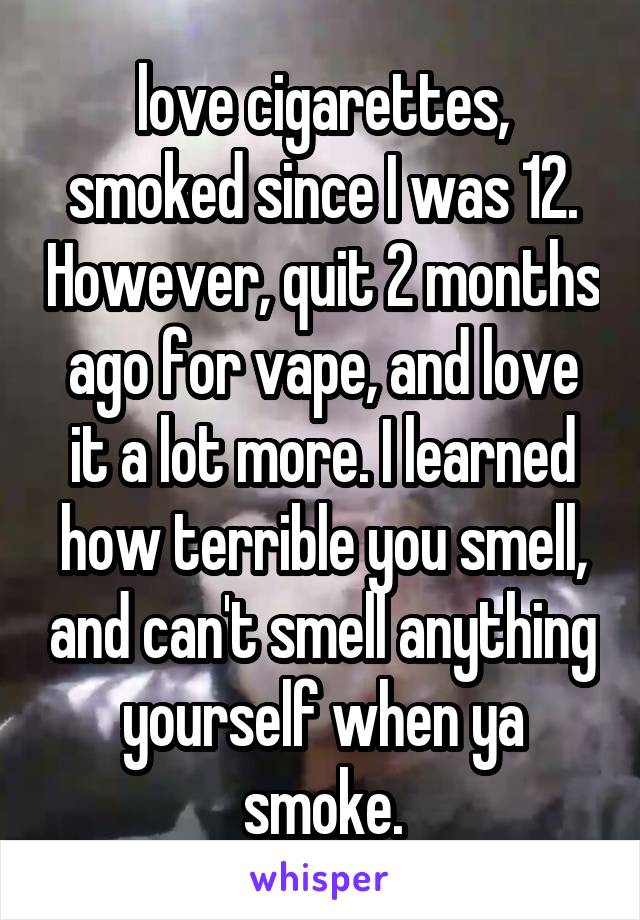 love cigarettes, smoked since I was 12. However, quit 2 months ago for vape, and love it a lot more. I learned how terrible you smell, and can't smell anything yourself when ya smoke.