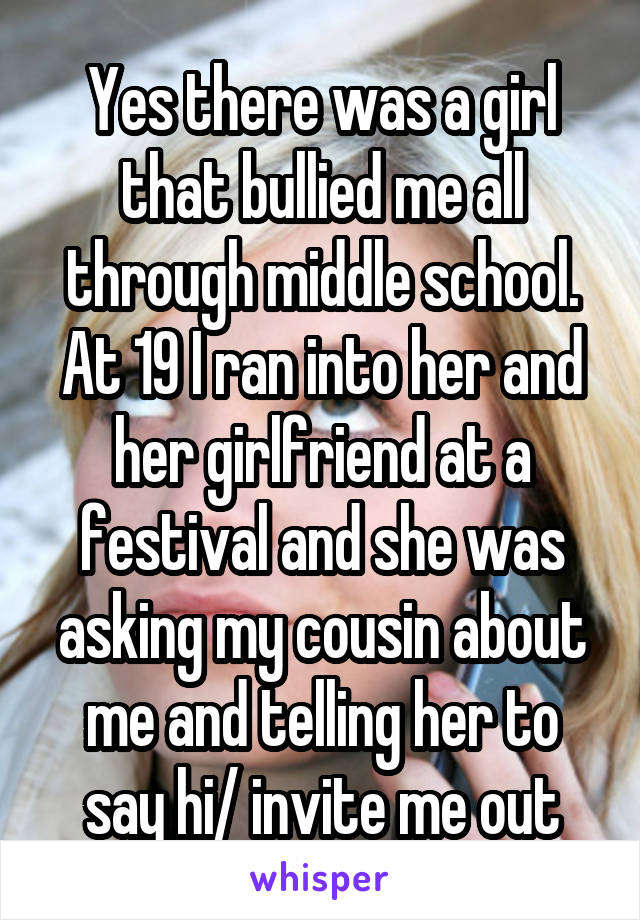 Yes there was a girl that bullied me all through middle school. At 19 I ran into her and her girlfriend at a festival and she was asking my cousin about me and telling her to say hi/ invite me out