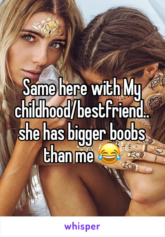 Same here with My childhood/bestfriend.. she has bigger boobs than me 😂