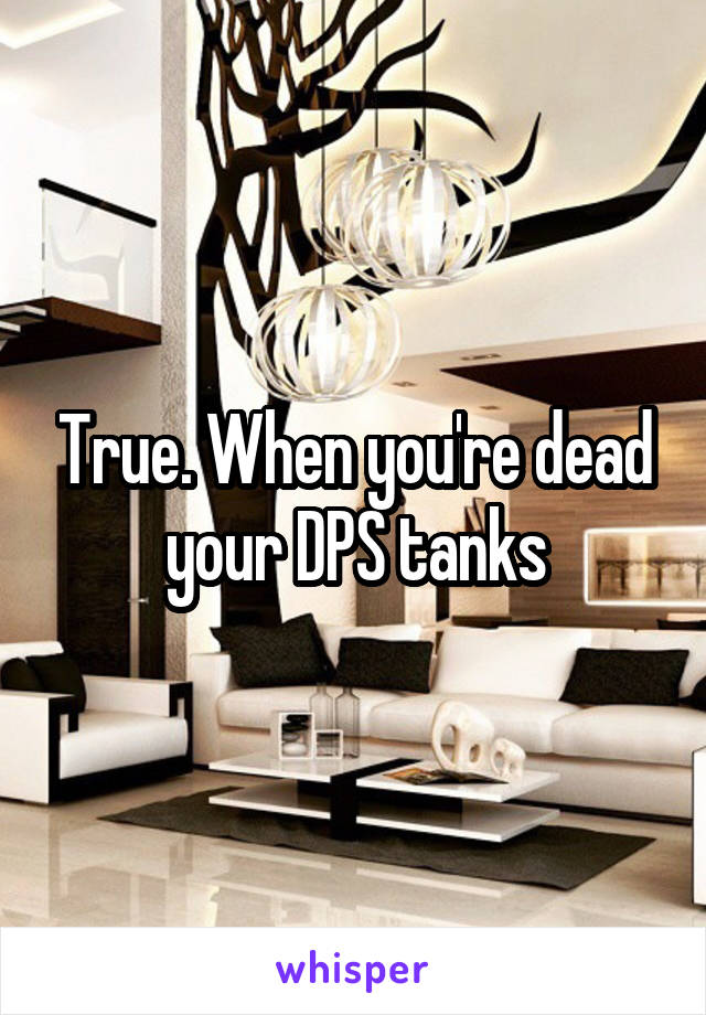 True. When you're dead your DPS tanks