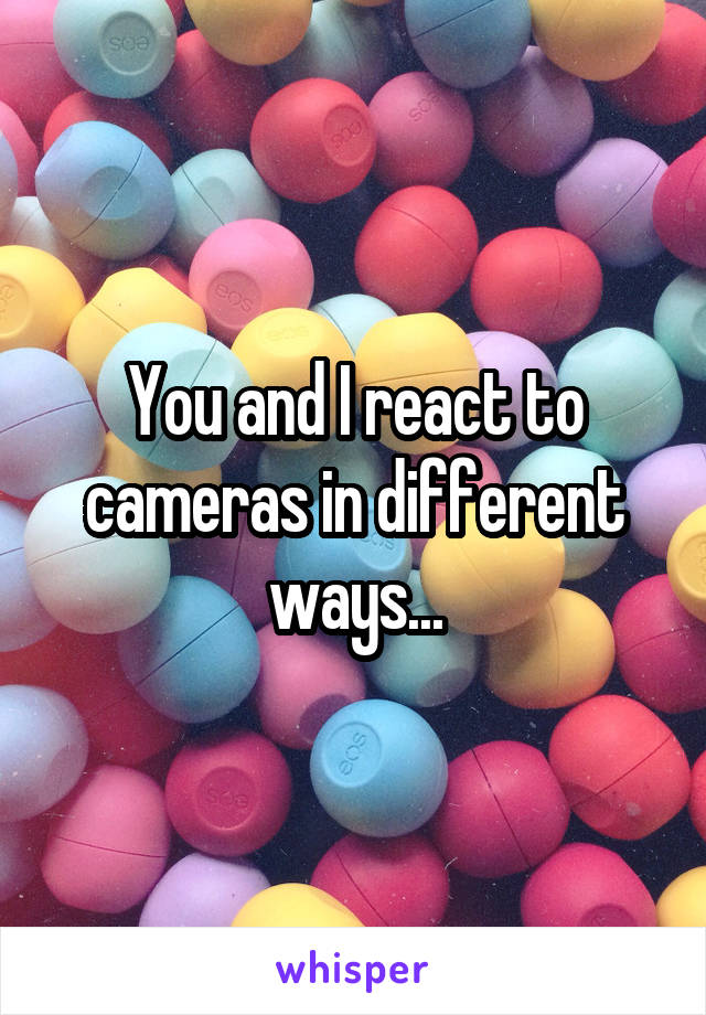 You and I react to cameras in different ways...