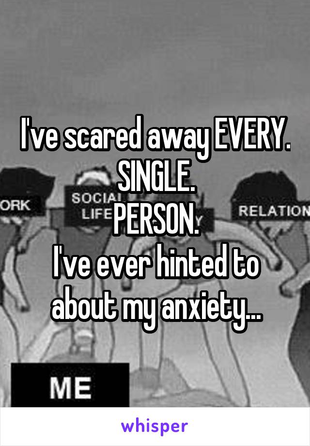 I've scared away EVERY.
SINGLE.
PERSON.
I've ever hinted to about my anxiety...