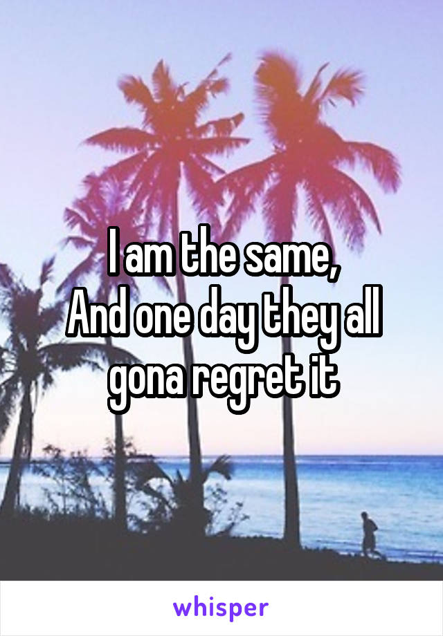 I am the same,
And one day they all gona regret it