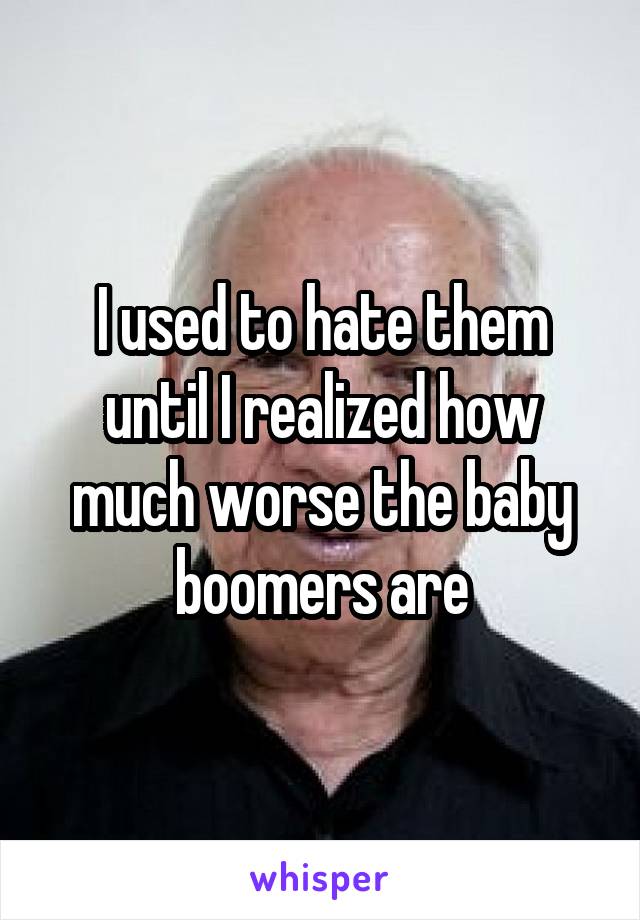 I used to hate them until I realized how much worse the baby boomers are