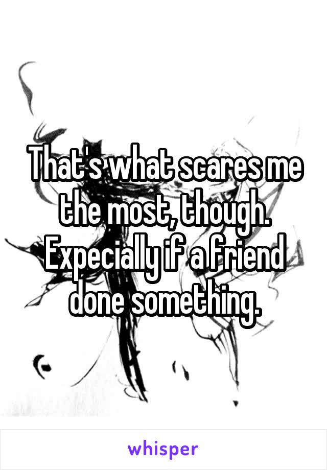 That's what scares me the most, though. Expecially if a friend done something.