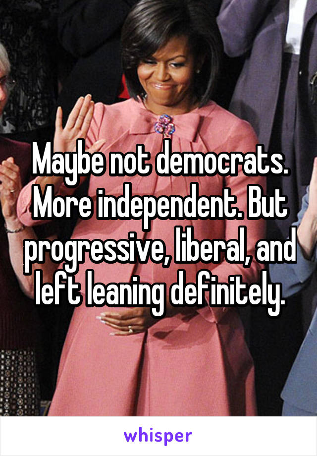 Maybe not democrats. More independent. But progressive, liberal, and left leaning definitely.
