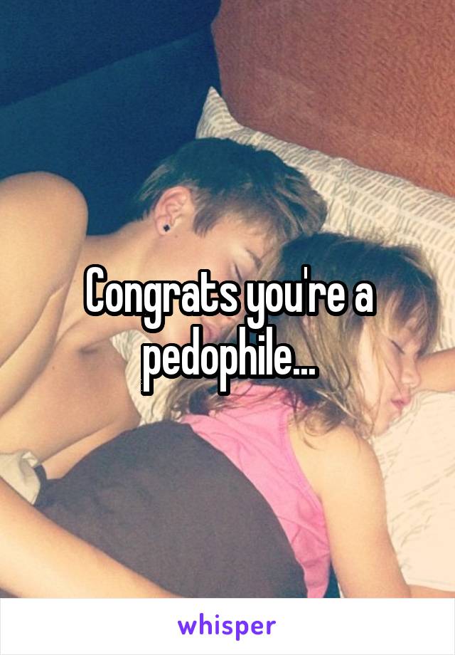 Congrats you're a pedophile...