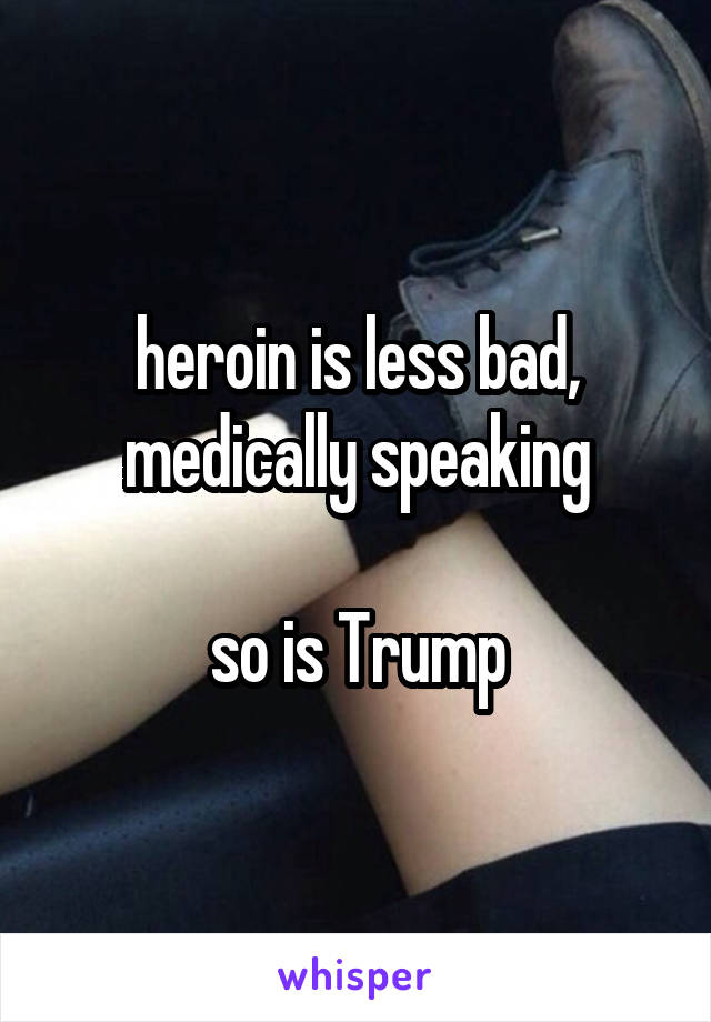 heroin is less bad, medically speaking

so is Trump