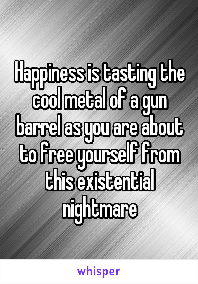 Happiness is tasting the cool metal of a gun barrel as you are about to free yourself from this existential nightmare