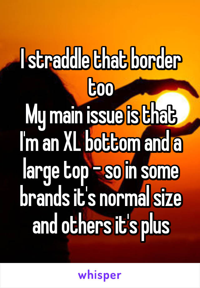 I straddle that border too
My main issue is that I'm an XL bottom and a large top - so in some brands it's normal size and others it's plus