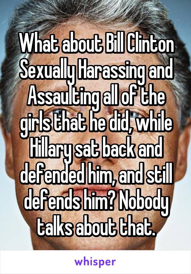 What about Bill Clinton Sexually Harassing and Assaulting all of the girls that he did, while Hillary sat back and defended him, and still defends him? Nobody talks about that.