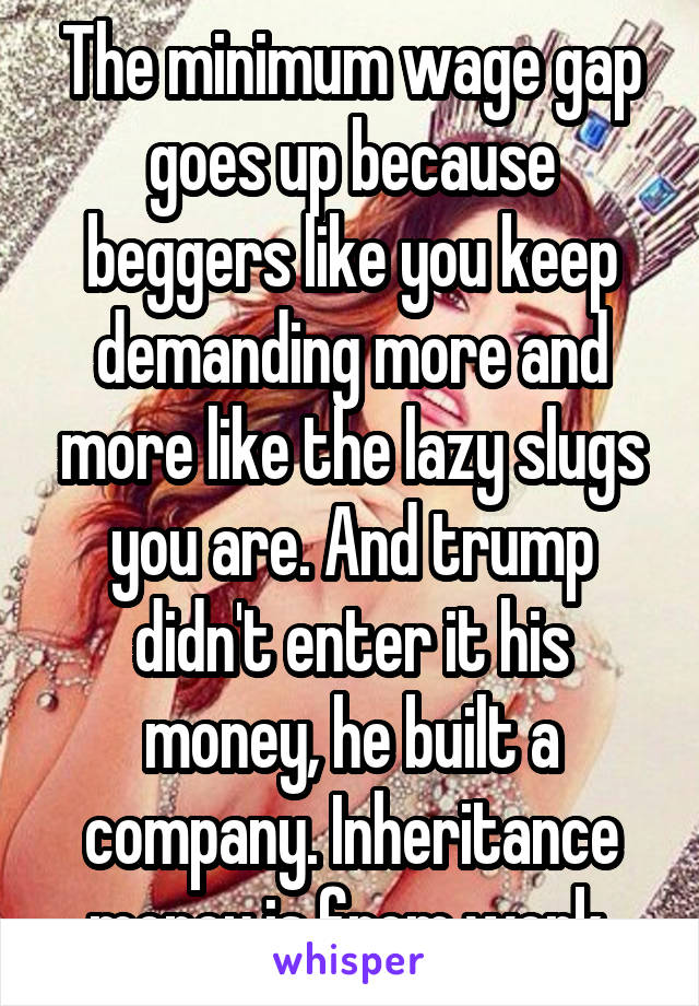 The minimum wage gap goes up because beggers like you keep demanding more and more like the lazy slugs you are. And trump didn't enter it his money, he built a company. Inheritance money is from work 