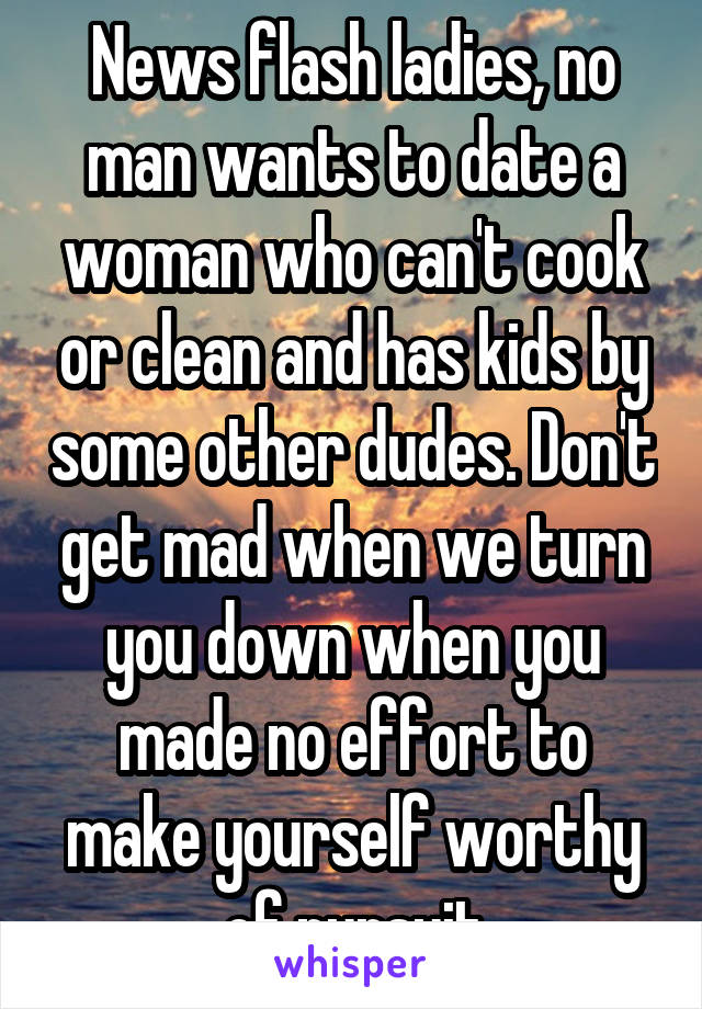 News flash ladies, no man wants to date a woman who can't cook or clean and has kids by some other dudes. Don't get mad when we turn you down when you made no effort to make yourself worthy of pursuit