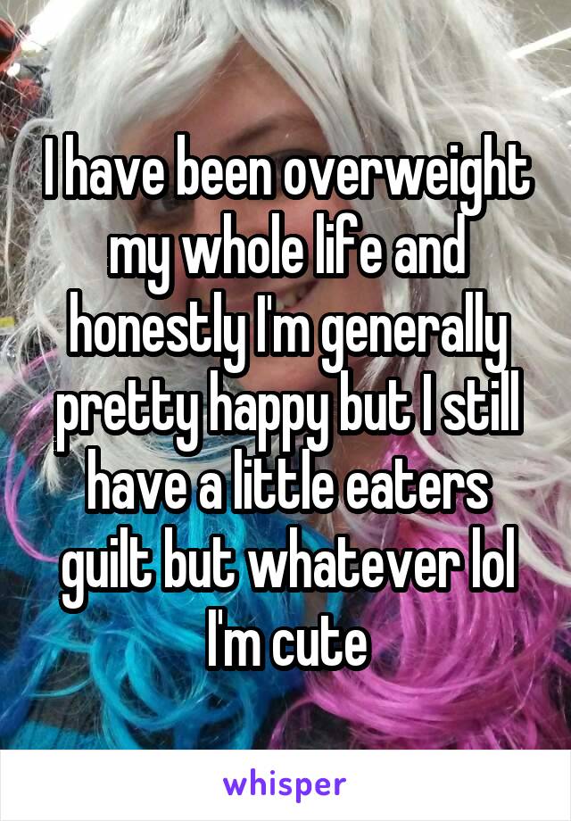 I have been overweight my whole life and honestly I'm generally pretty happy but I still have a little eaters guilt but whatever lol I'm cute