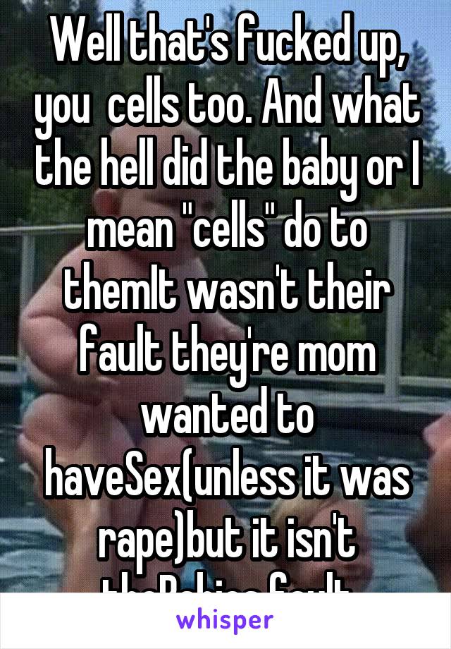 Well that's fucked up, you  cells too. And what the hell did the baby or I mean "cells" do to themIt wasn't their fault they're mom wanted to haveSex(unless it was rape)but it isn't theBabies fault