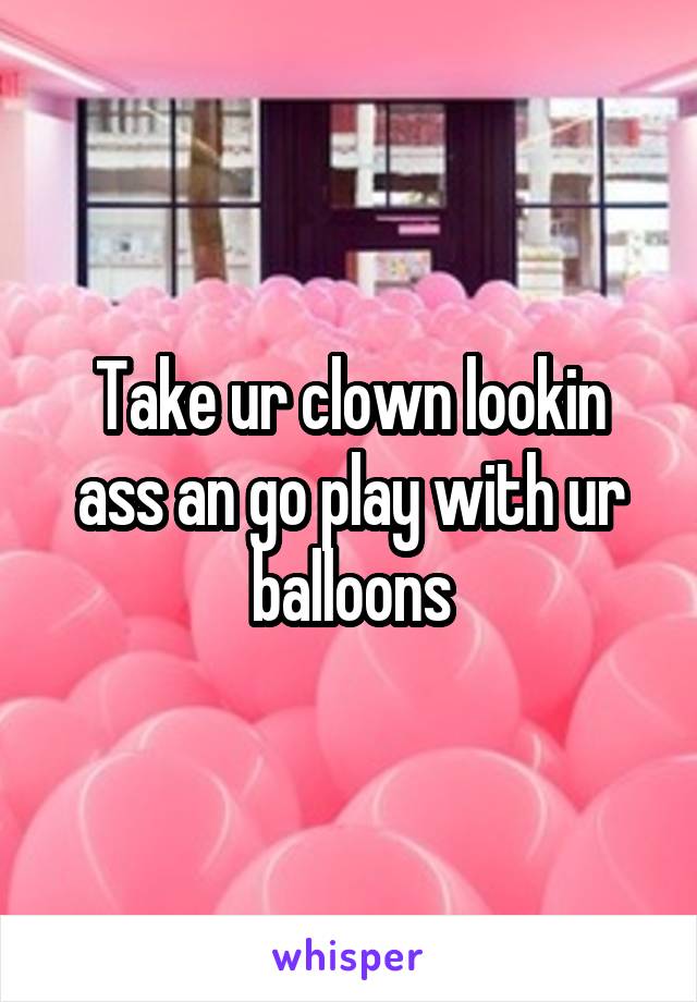 Take ur clown lookin ass an go play with ur balloons