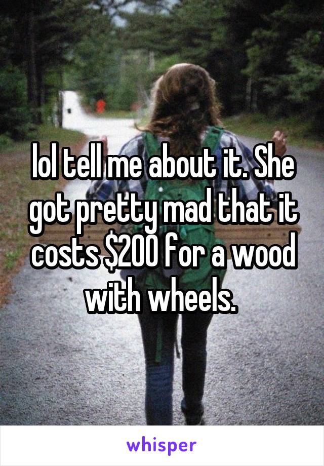 lol tell me about it. She got pretty mad that it costs $200 for a wood with wheels. 