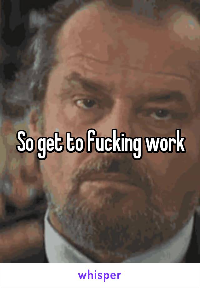 So get to fucking work