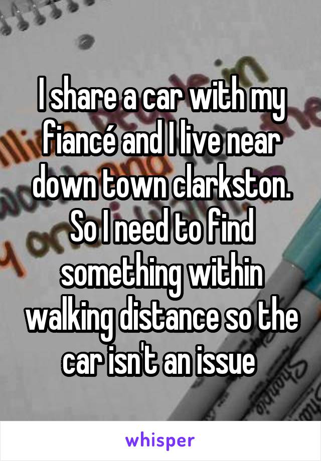 I share a car with my fiancé and I live near down town clarkston. So I need to find something within walking distance so the car isn't an issue 