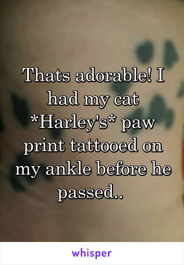 Thats adorable! I had my cat *Harley's* paw print tattooed on my ankle before he passed.. 