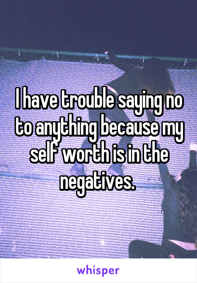 I have trouble saying no to anything because my self worth is in the negatives. 