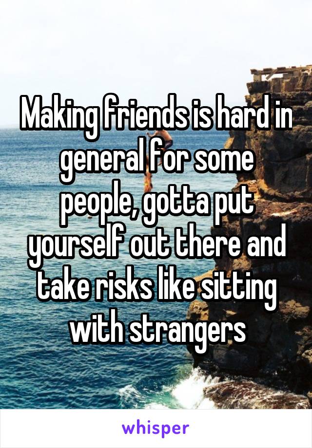 Making friends is hard in general for some people, gotta put yourself out there and take risks like sitting with strangers