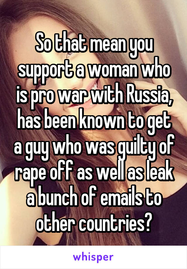 So that mean you support a woman who is pro war with Russia, has been known to get a guy who was guilty of rape off as well as leak a bunch of emails to other countries?