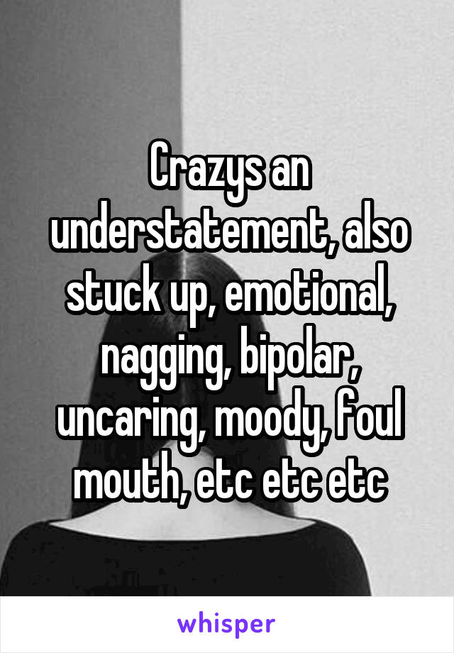 Crazys an understatement, also stuck up, emotional, nagging, bipolar, uncaring, moody, foul mouth, etc etc etc