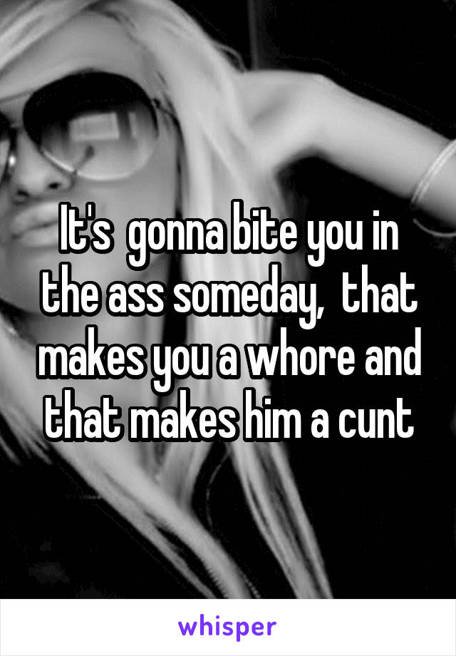 It's  gonna bite you in the ass someday,  that makes you a whore and that makes him a cunt