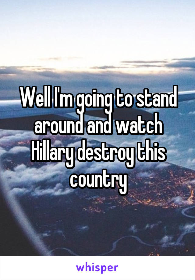 Well I'm going to stand around and watch Hillary destroy this country