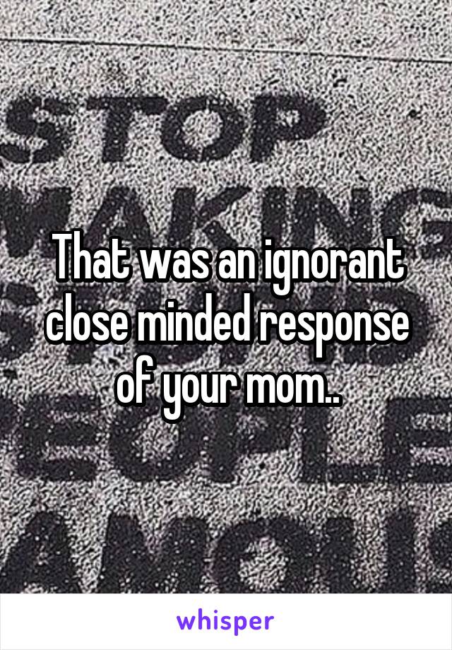That was an ignorant close minded response of your mom..