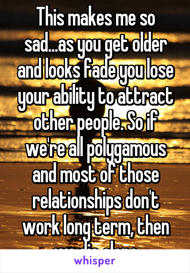 This makes me so sad...as you get older and looks fade you lose your ability to attract other people. So if we're all polygamous and most of those relationships don't work long term, then we die alone