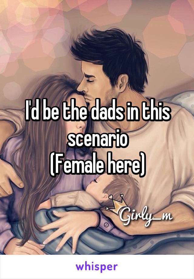 I'd be the dads in this scenario
(Female here)