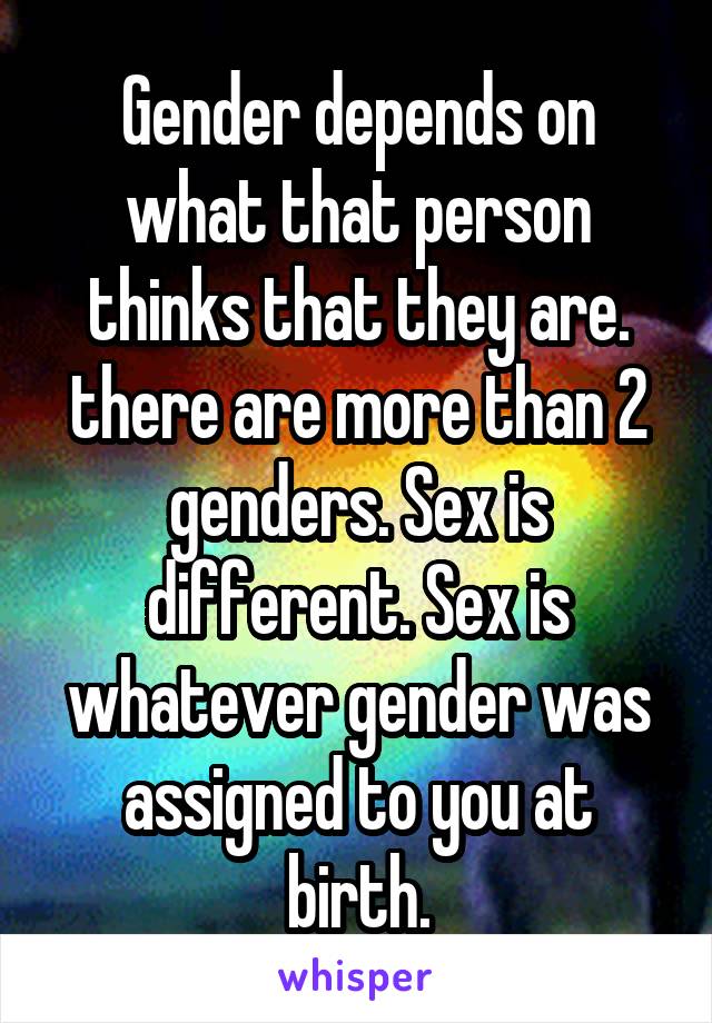 Gender depends on what that person thinks that they are. there are more than 2 genders. Sex is different. Sex is whatever gender was assigned to you at birth.