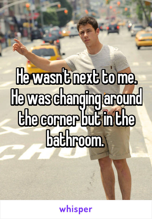 He wasn't next to me. He was changing around the corner but in the bathroom. 