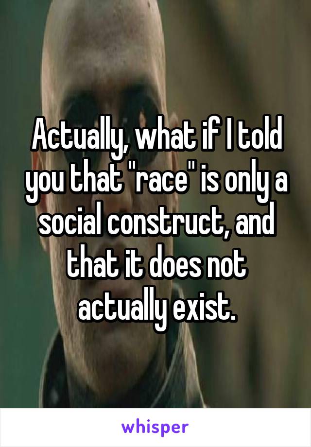 Actually, what if I told you that "race" is only a social construct, and that it does not actually exist.