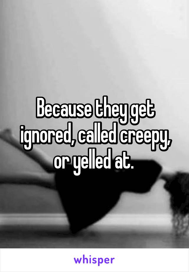 Because they get ignored, called creepy, or yelled at. 